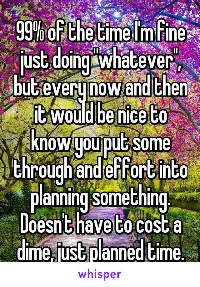 99% of the time I'm fine just doing "whatever", but every now and then it would be nice to know you put some through and effort into planning something. Doesn't have to cost a dime, just planned time.