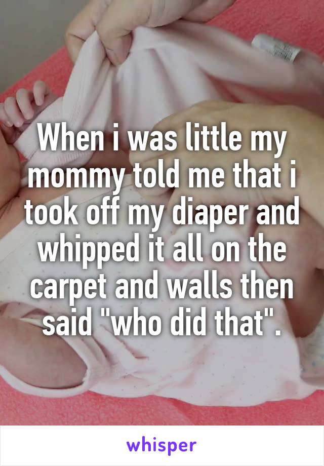 When i was little my mommy told me that i took off my diaper and whipped it all on the carpet and walls then said "who did that".