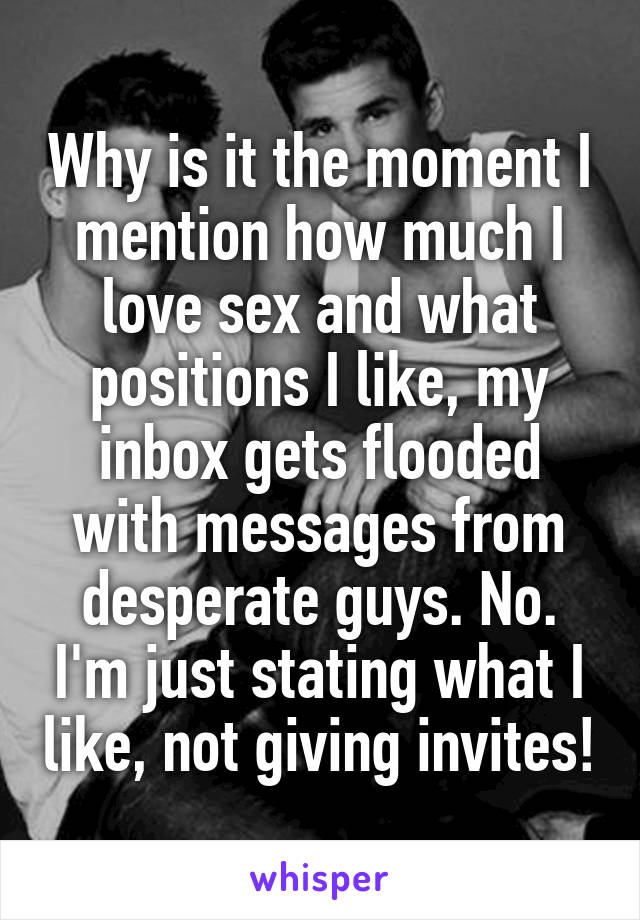 Why is it the moment I mention how much I love sex and what positions I like, my inbox gets flooded with messages from desperate guys. No. I'm just stating what I like, not giving invites!