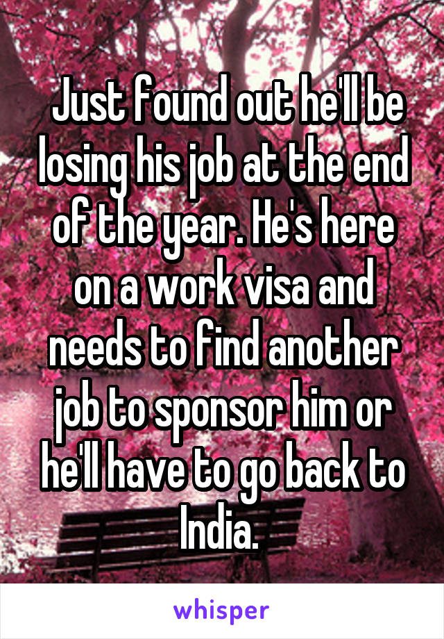  Just found out he'll be losing his job at the end of the year. He's here on a work visa and needs to find another job to sponsor him or he'll have to go back to India. 