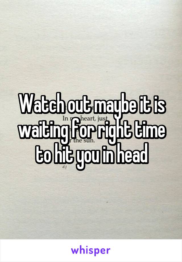 Watch out maybe it is waiting for right time to hit you in head