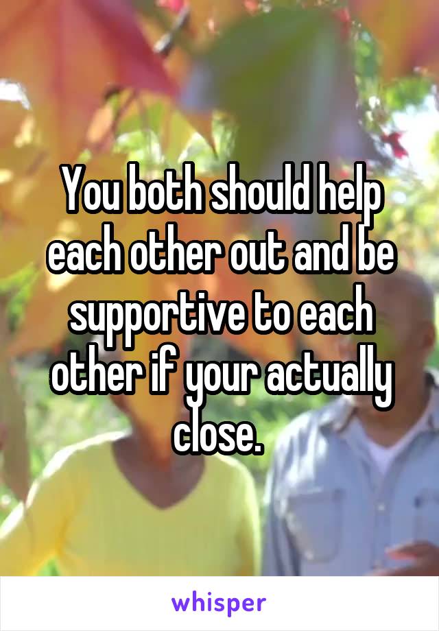 You both should help each other out and be supportive to each other if your actually close. 