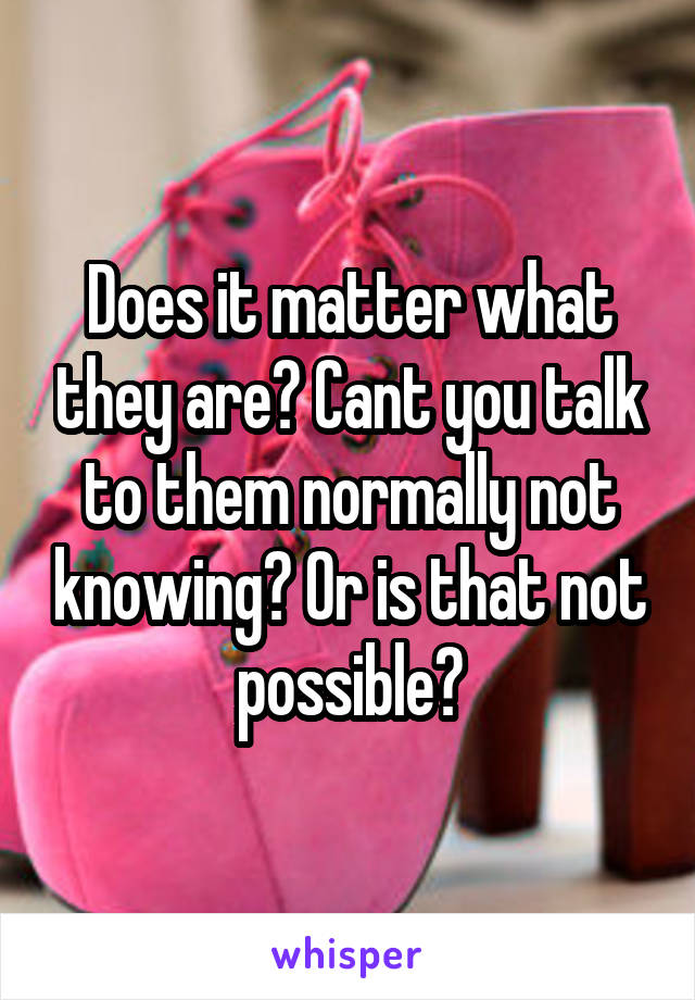 Does it matter what they are? Cant you talk to them normally not knowing? Or is that not possible?