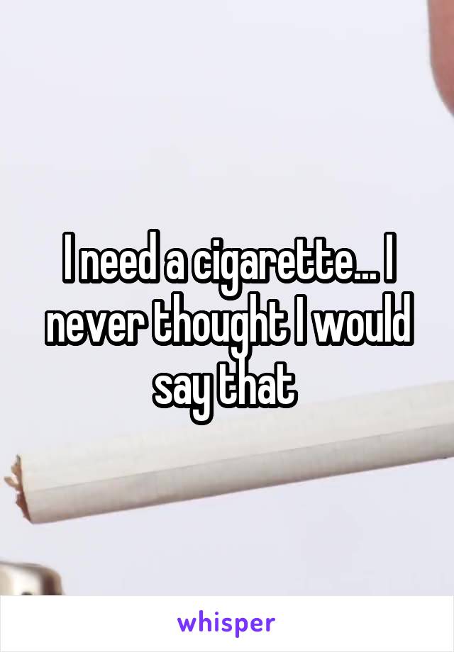 I need a cigarette... I never thought I would say that 