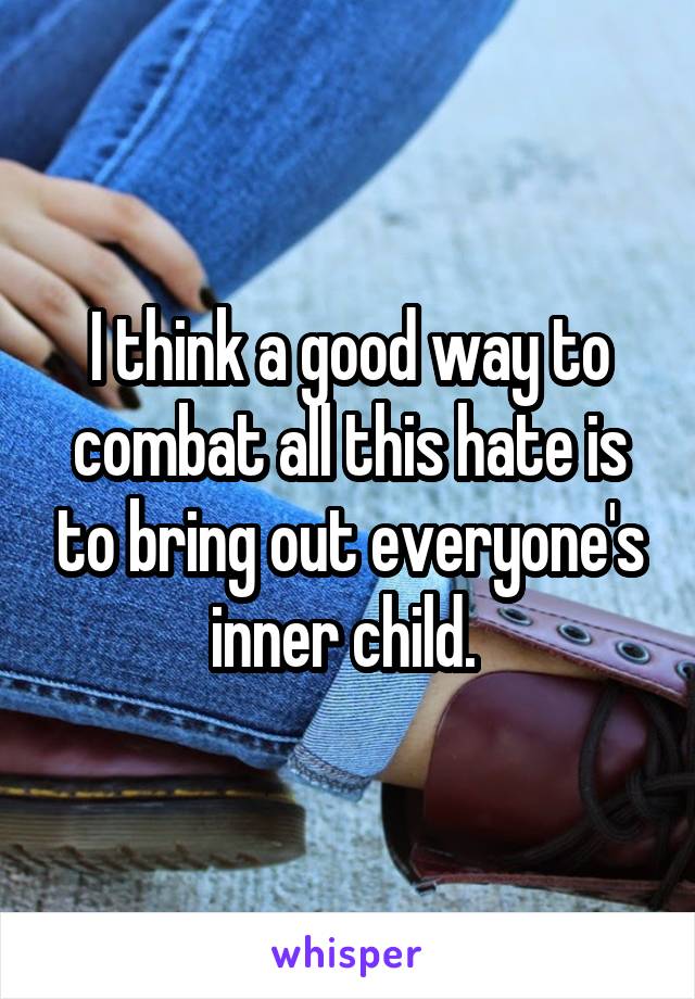 I think a good way to combat all this hate is to bring out everyone's inner child. 