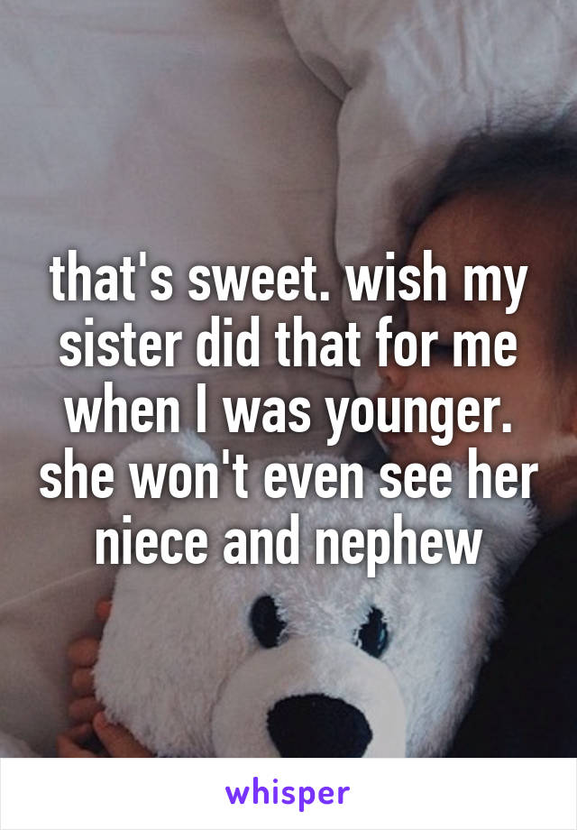 that's sweet. wish my sister did that for me when I was younger. she won't even see her niece and nephew