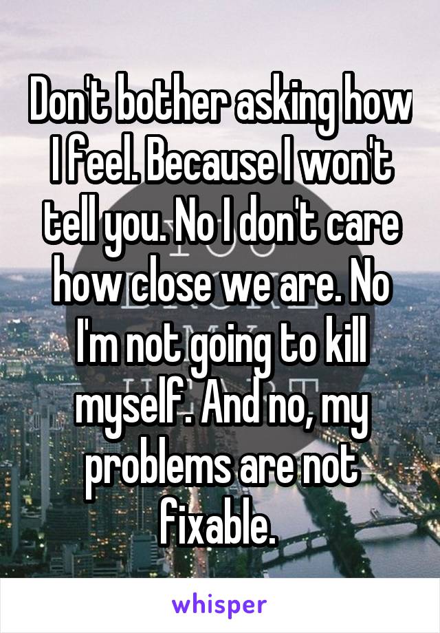 Don't bother asking how I feel. Because I won't tell you. No I don't care how close we are. No I'm not going to kill myself. And no, my problems are not fixable. 