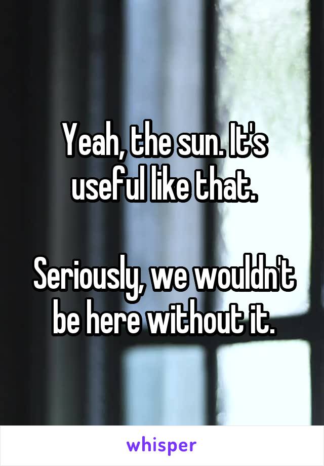 Yeah, the sun. It's useful like that.

Seriously, we wouldn't be here without it.