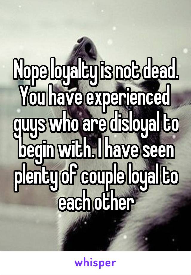 Nope loyalty is not dead. You have experienced  guys who are disloyal to begin with. I have seen plenty of couple loyal to each other