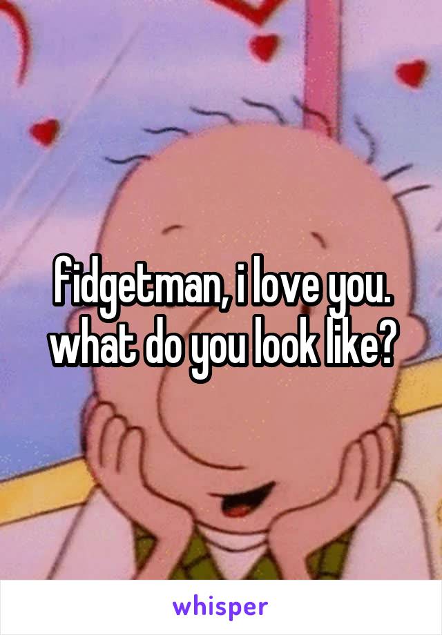 fidgetman, i love you. what do you look like?