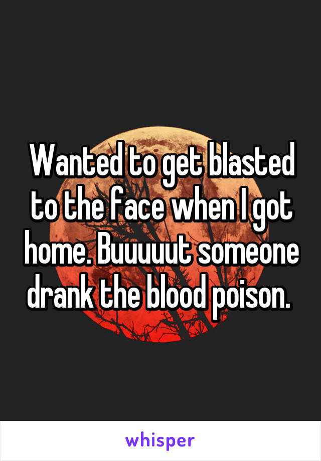 Wanted to get blasted to the face when I got home. Buuuuut someone drank the blood poison. 