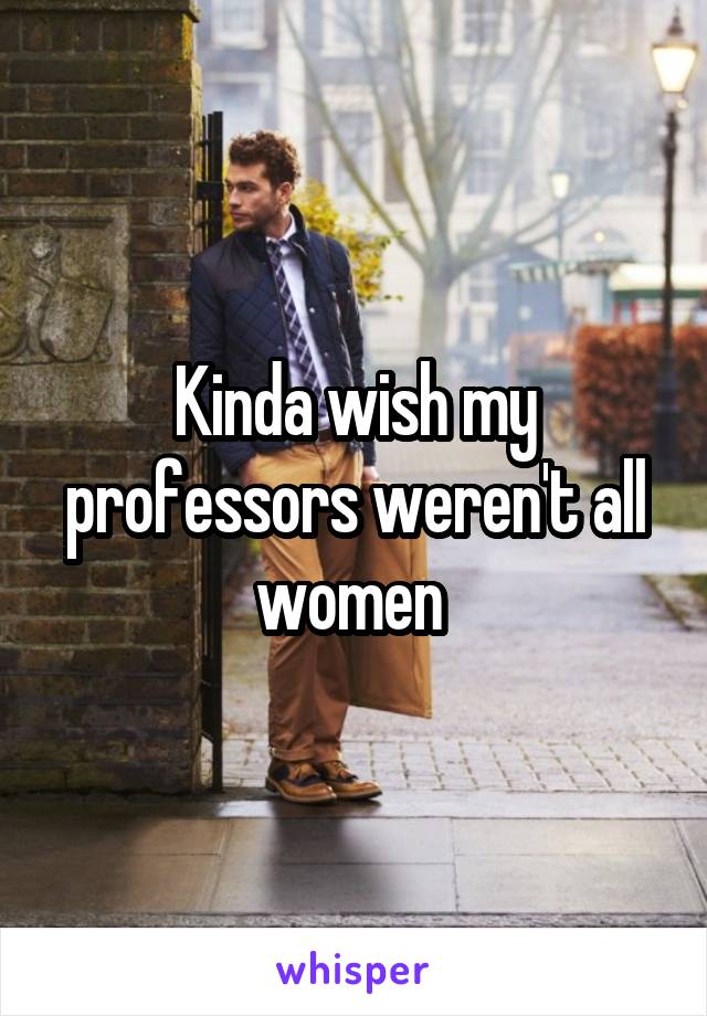 Kinda wish my professors weren't all women 