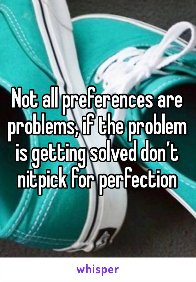 Not all preferences are problems, if the problem is getting solved don’t nitpick for perfection