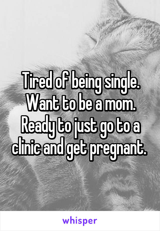 Tired of being single. Want to be a mom. Ready to just go to a clinic and get pregnant. 