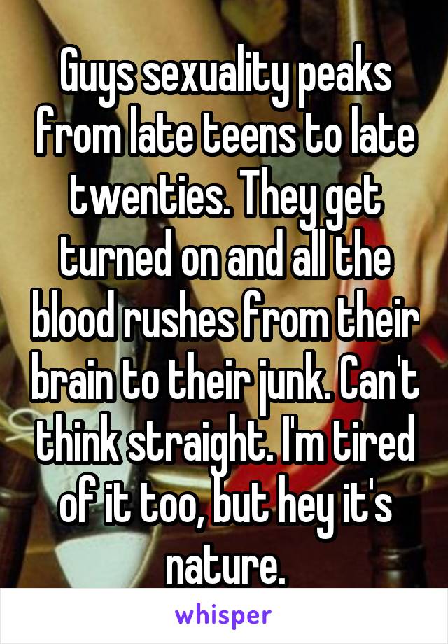 Guys sexuality peaks from late teens to late twenties. They get turned on and all the blood rushes from their brain to their junk. Can't think straight. I'm tired of it too, but hey it's nature.