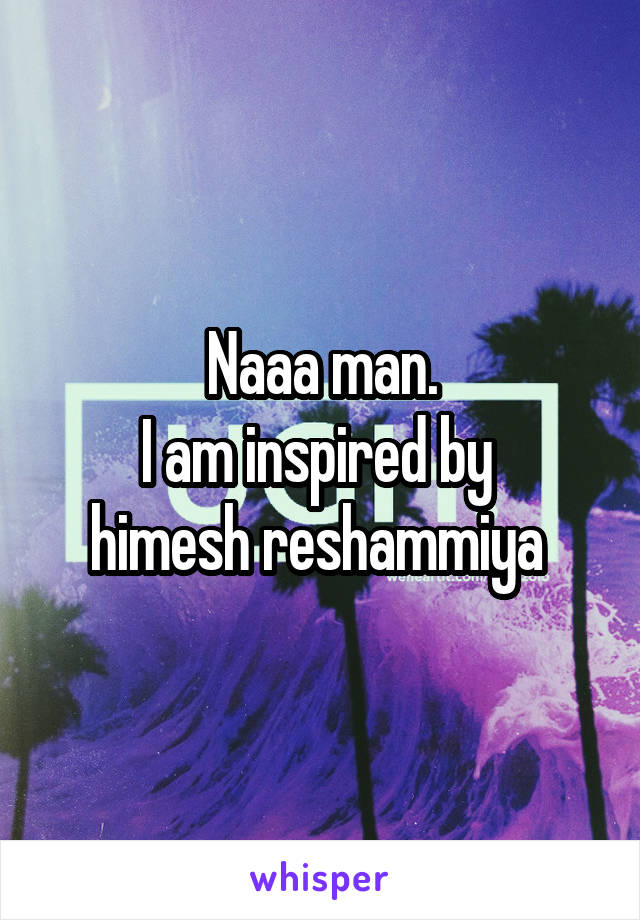 Naaa man.
I am inspired by 
himesh reshammiya 