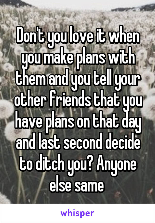 Don't you love it when you make plans with them and you tell your other friends that you have plans on that day and last second decide to ditch you? Anyone else same 