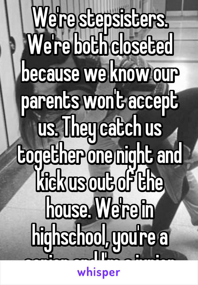 We're stepsisters. We're both closeted because we know our parents won't accept us. They catch us together one night and kick us out of the house. We're in highschool, you're a senior and I'm a junior