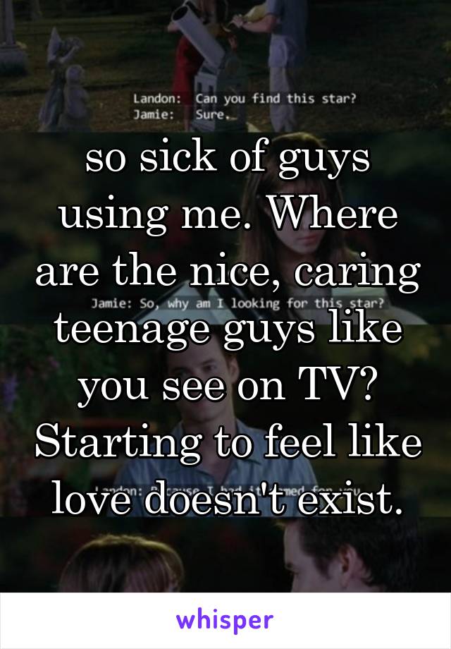 so sick of guys using me. Where are the nice, caring teenage guys like you see on TV? Starting to feel like love doesn't exist.