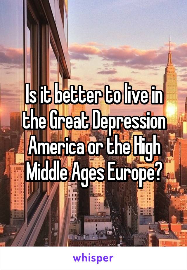 Is it better to live in the Great Depression America or the High Middle Ages Europe?