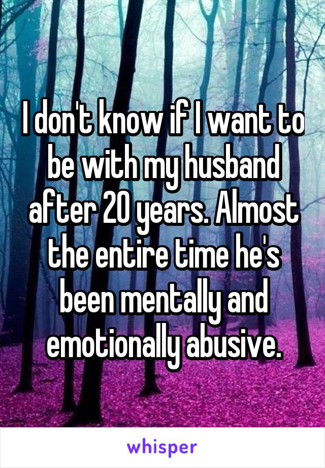 I don't know if I want to be with my husband after 20 years. Almost the entire time he's been mentally and emotionally abusive.