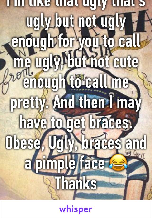 I'm like that ugly that's ugly but not ugly enough for you to call me ugly, but not cute enough to call me pretty. And then I may have to get braces. Obese, Ugly, braces and a pimple face 😂 Thanks 