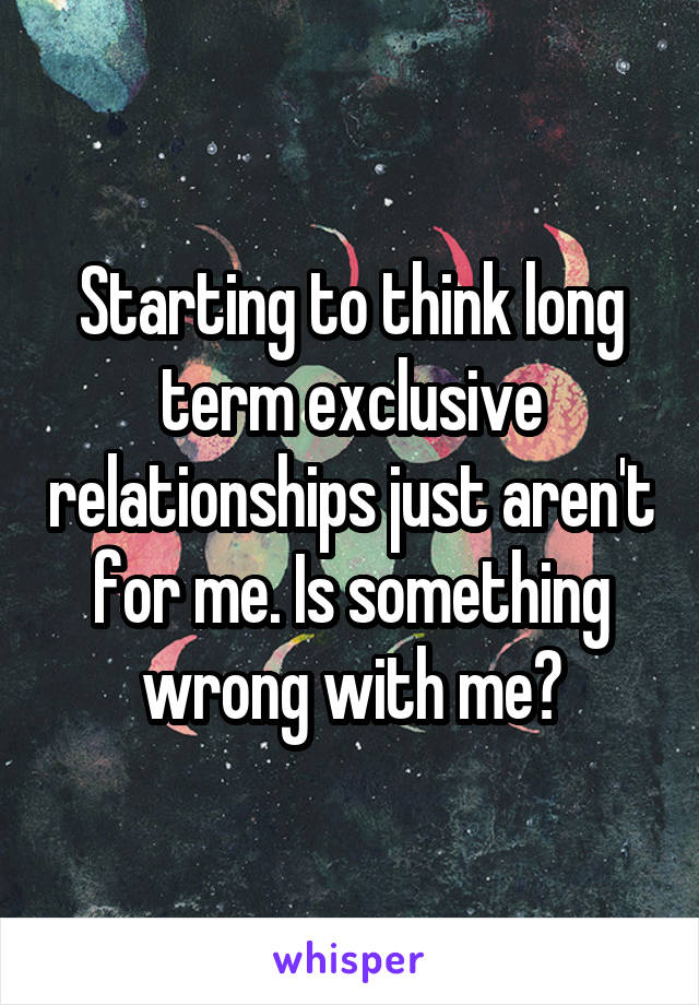 Starting to think long term exclusive relationships just aren't for me. Is something wrong with me?