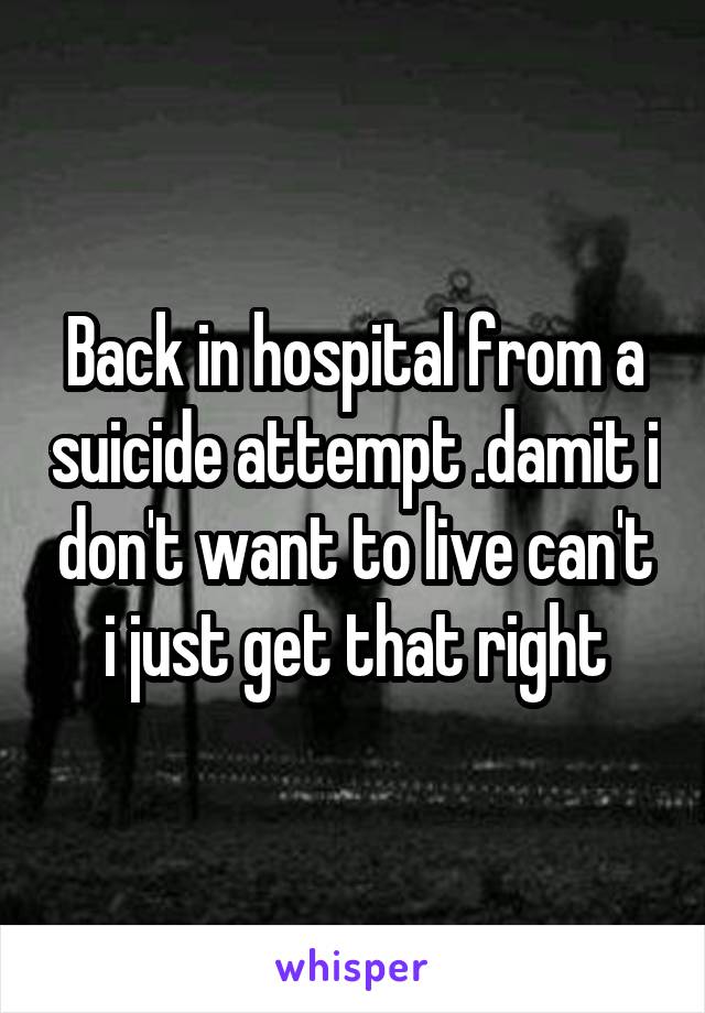 Back in hospital from a suicide attempt .damit i don't want to live can't i just get that right