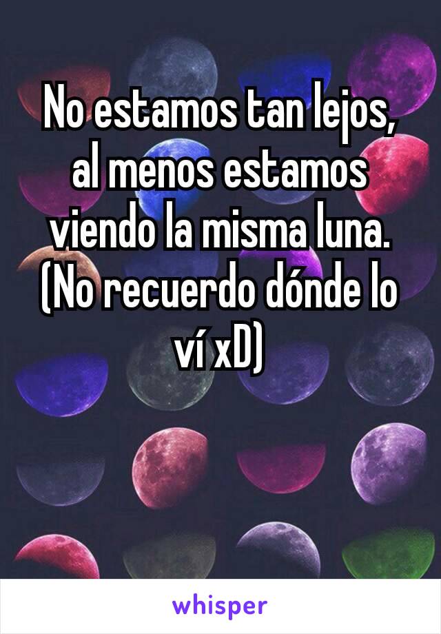 No estamos tan lejos, al menos estamos viendo la misma luna.
(No recuerdo dónde lo ví xD)