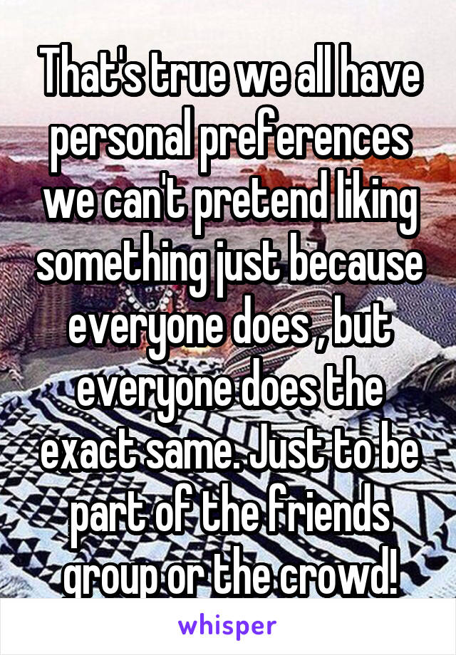 That's true we all have personal preferences we can't pretend liking something just because everyone does , but everyone does the exact same. Just to be part of the friends group or the crowd!