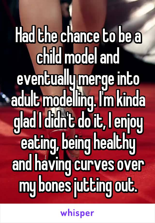 Had the chance to be a child model and eventually merge into adult modelling. I'm kinda glad I didn't do it, I enjoy eating, being healthy and having curves over my bones jutting out.