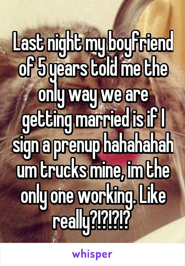 Last night my boyfriend of 5 years told me the only way we are getting married is if I sign a prenup hahahahah um trucks mine, im the only one working. Like really?!?!?!? 