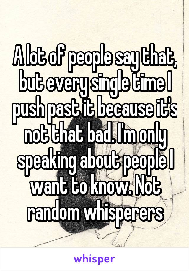 A lot of people say that, but every single time I push past it because it's not that bad. I'm only speaking about people I want to know. Not random whisperers