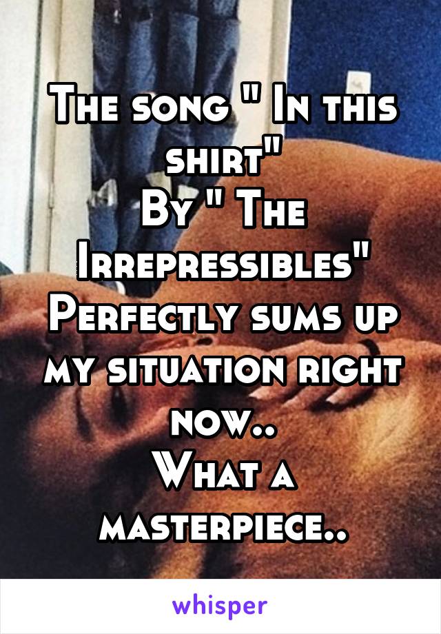 The song " In this shirt"
By " The Irrepressibles"
Perfectly sums up my situation right now..
What a masterpiece..