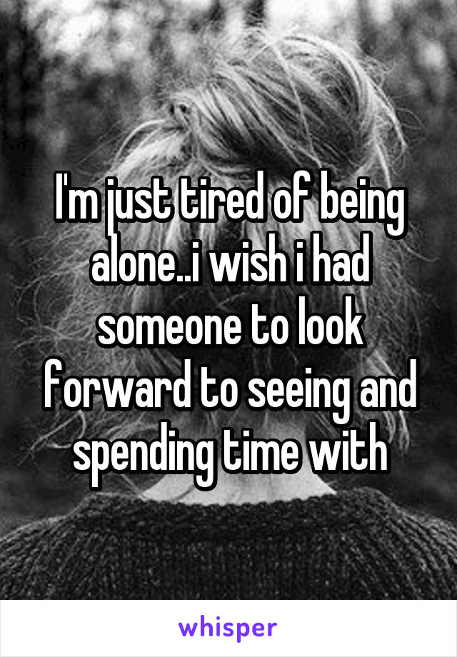 I'm just tired of being alone..i wish i had someone to look forward to seeing and spending time with