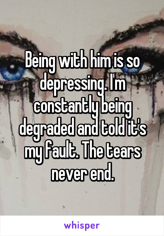 Being with him is so depressing. I'm constantly being degraded and told it's my fault. The tears never end.