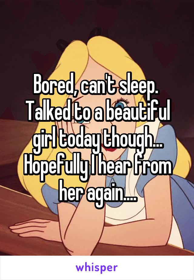 Bored, can't sleep.  Talked to a beautiful girl today though... Hopefully I hear from her again....