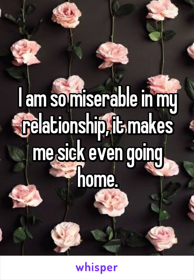 I am so miserable in my relationship, it makes me sick even going home.