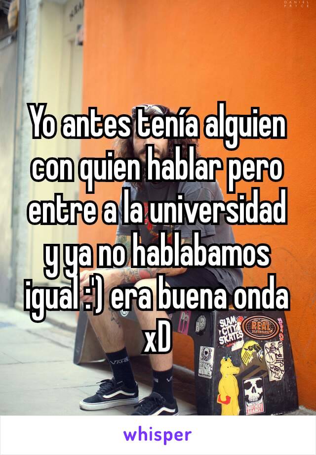 Yo antes tenía alguien con quien hablar pero entre a la universidad y ya no hablabamos igual :') era buena onda xD