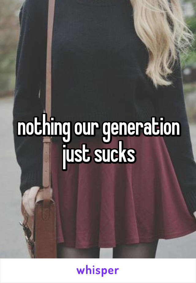 nothing our generation just sucks