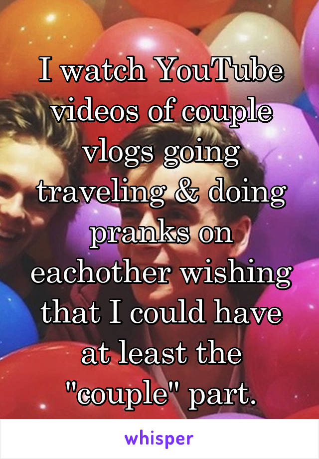 I watch YouTube videos of couple vlogs going traveling & doing pranks on eachother wishing that I could have at least the "couple" part.