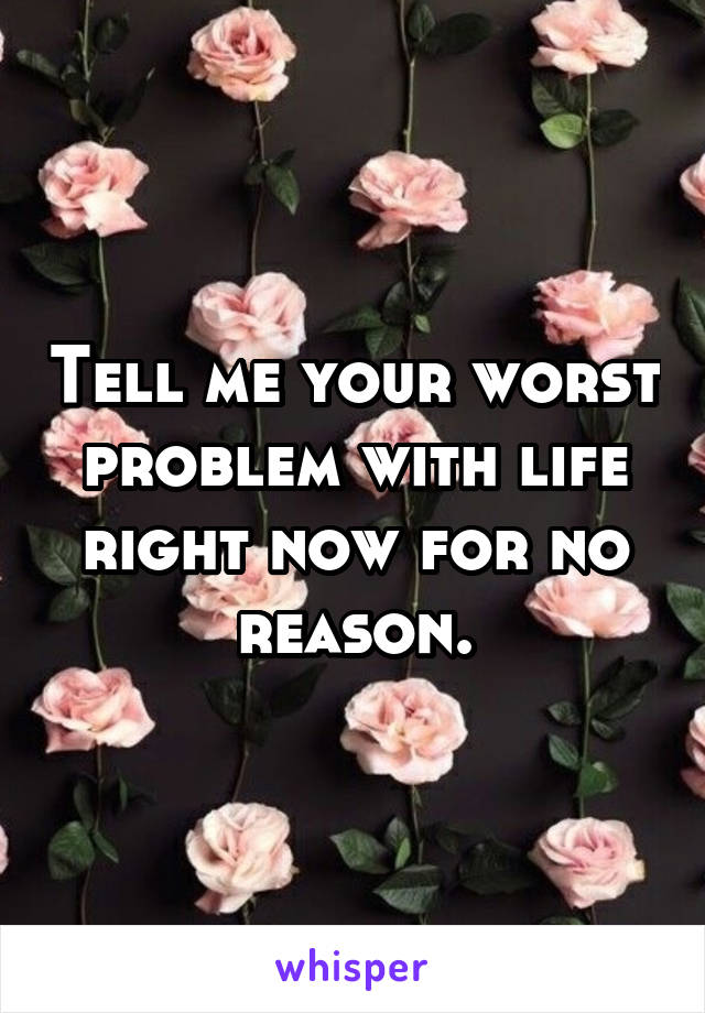 Tell me your worst problem with life right now for no reason.