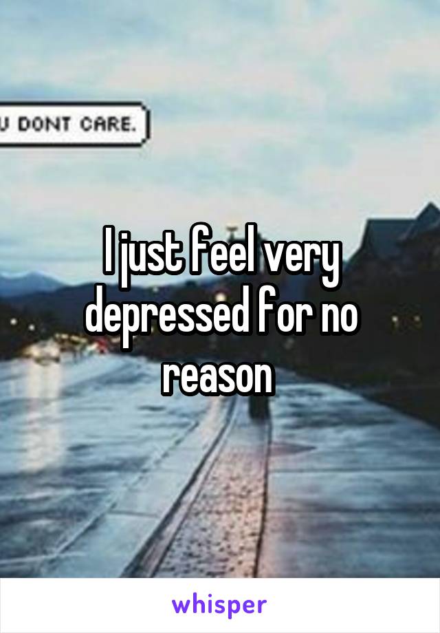 I just feel very depressed for no reason 