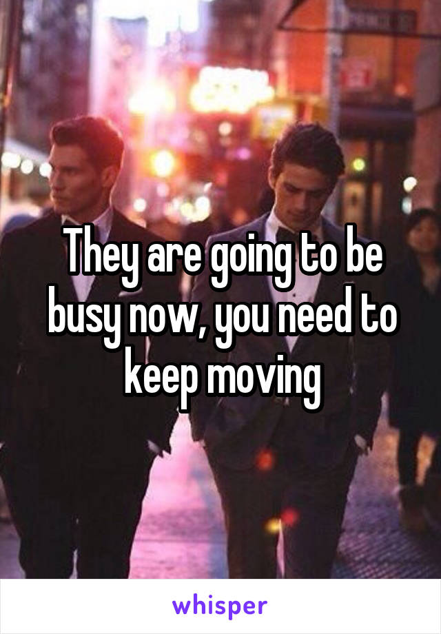 They are going to be busy now, you need to keep moving