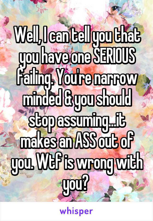 Well, I can tell you that you have one SERIOUS failing. You're narrow minded & you should stop assuming...it makes an ASS out of you. Wtf is wrong with you? 