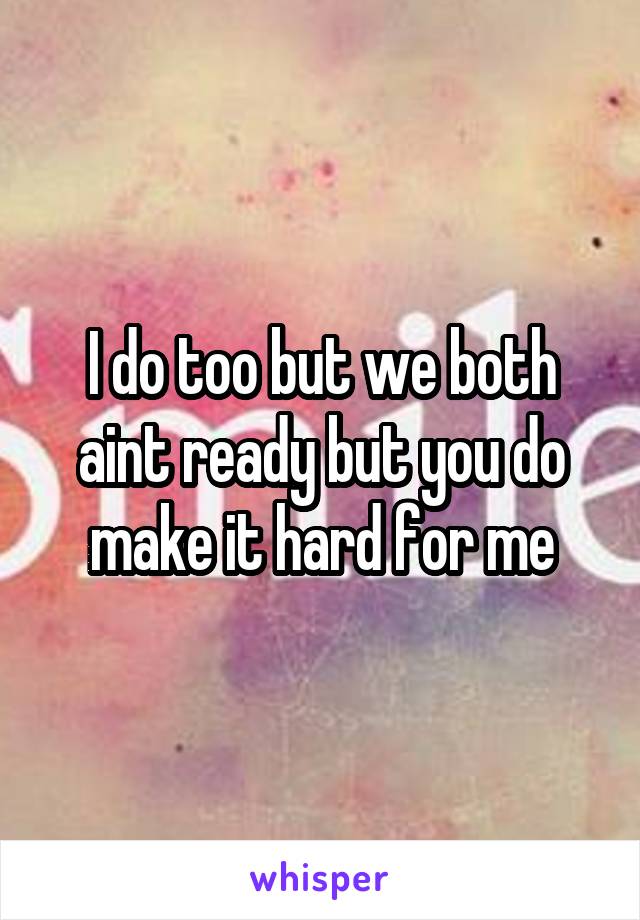 I do too but we both aint ready but you do make it hard for me