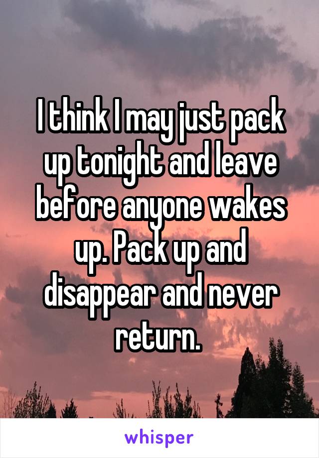 I think I may just pack up tonight and leave before anyone wakes up. Pack up and disappear and never return. 