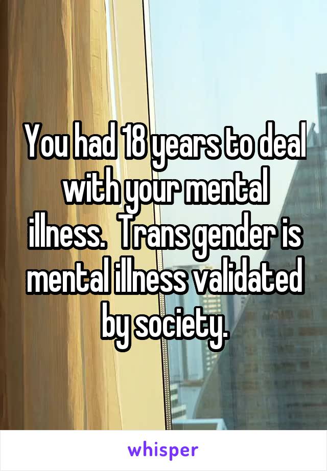You had 18 years to deal with your mental illness.  Trans gender is mental illness validated by society.