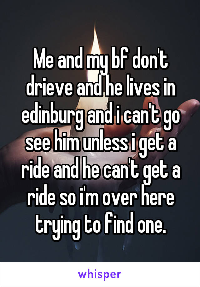 Me and my bf don't drieve and he lives in edinburg and i can't go see him unless i get a ride and he can't get a ride so i'm over here trying to find one.