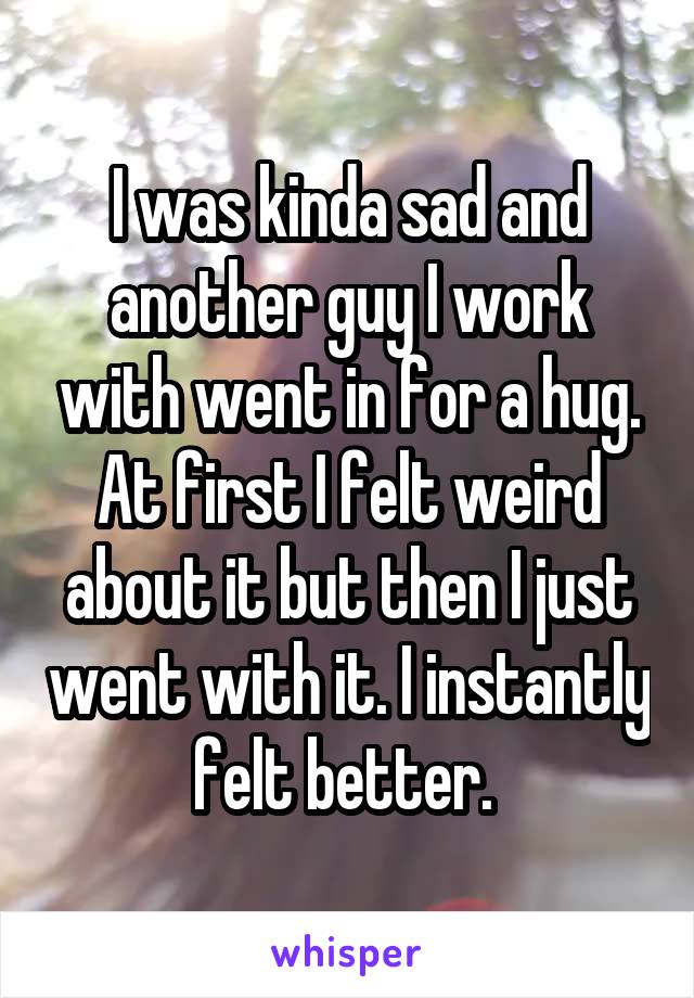 I was kinda sad and another guy I work with went in for a hug. At first I felt weird about it but then I just went with it. I instantly felt better. 